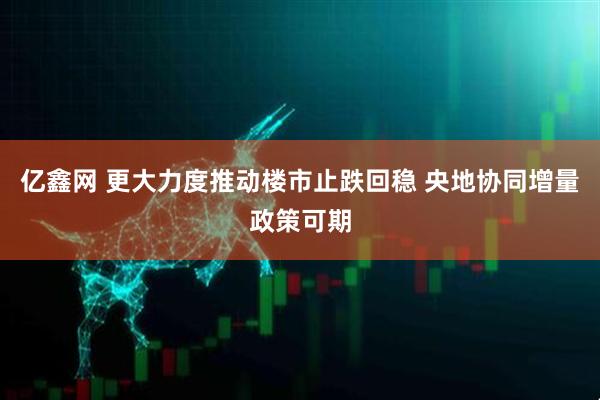 亿鑫网 更大力度推动楼市止跌回稳 央地协同增量政策可期