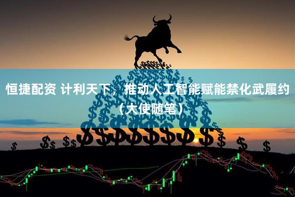 恒捷配资 计利天下，推动人工智能赋能禁化武履约（大使随笔）