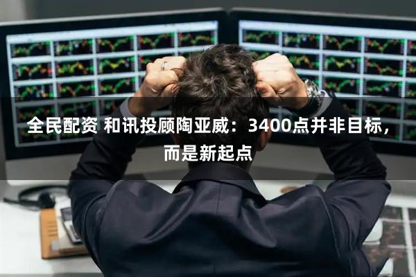 全民配资 和讯投顾陶亚威：3400点并非目标，而是新起点