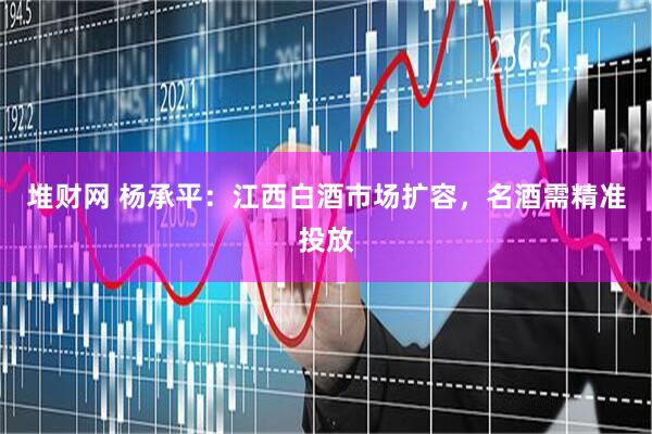 堆财网 杨承平：江西白酒市场扩容，名酒需精准投放