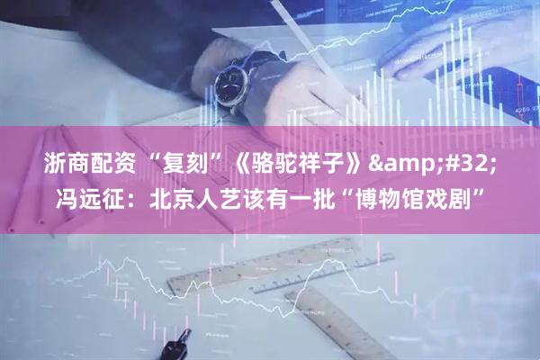 浙商配资 “复刻”《骆驼祥子》&#32;冯远征：北京人艺该有一批“博物馆戏剧”