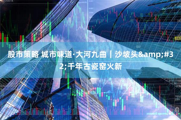 股市策略 城市味道·大河九曲｜沙坡头&#32;千年古瓷窑火新