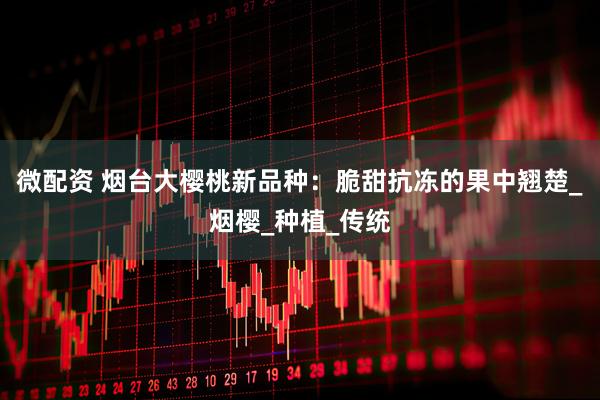 微配资 烟台大樱桃新品种：脆甜抗冻的果中翘楚_烟樱_种植_传统