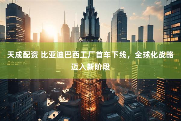 天成配资 比亚迪巴西工厂首车下线，全球化战略迈入新阶段