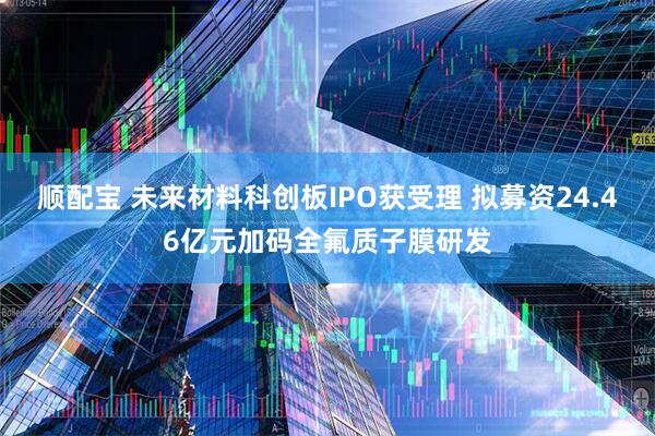 顺配宝 未来材料科创板IPO获受理 拟募资24.46亿元加码全氟质子膜研发