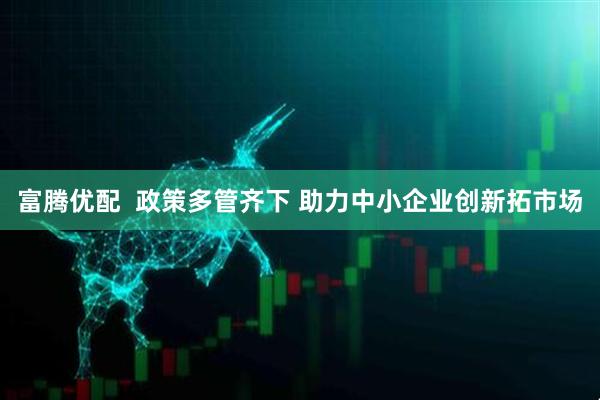 富腾优配  政策多管齐下 助力中小企业创新拓市场