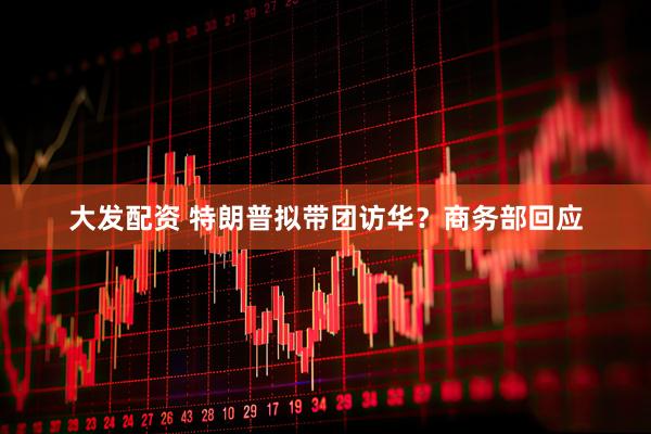 大发配资 特朗普拟带团访华？商务部回应
