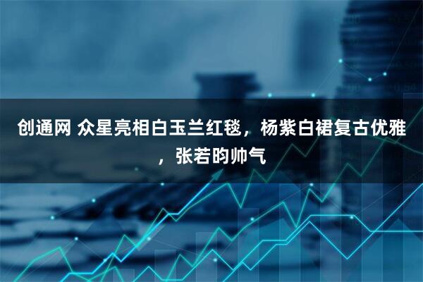 创通网 众星亮相白玉兰红毯，杨紫白裙复古优雅，张若昀帅气