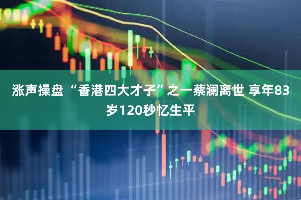 涨声操盘 “香港四大才子”之一蔡澜离世 享年83岁120秒忆生平