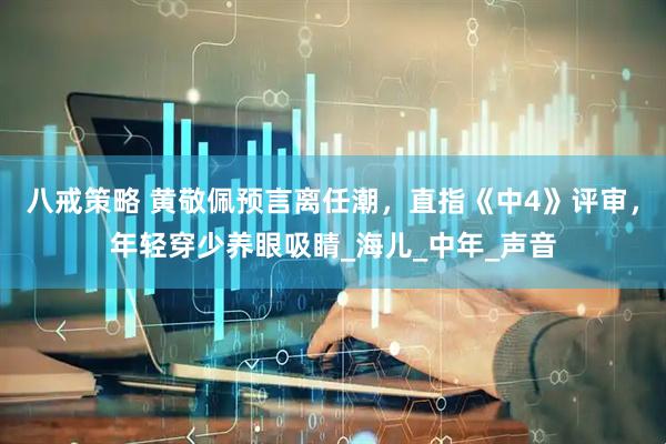 八戒策略 黄敬佩预言离任潮，直指《中4》评审，年轻穿少养眼吸睛_海儿_中年_声音