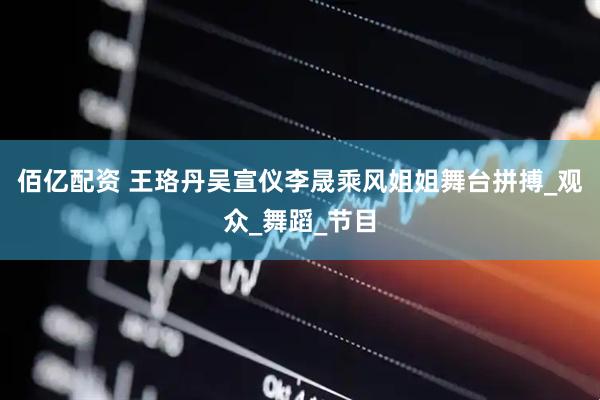 佰亿配资 王珞丹吴宣仪李晟乘风姐姐舞台拼搏_观众_舞蹈_节目