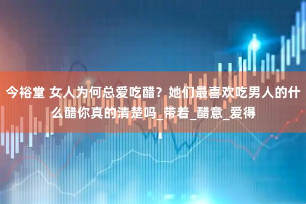 今裕堂 女人为何总爱吃醋？她们最喜欢吃男人的什么醋你真的清楚吗_带着_醋意_爱得
