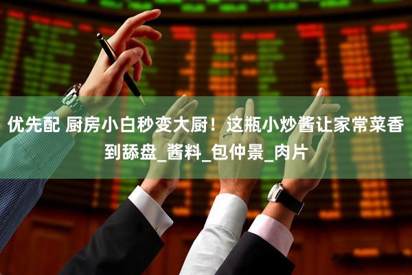 优先配 厨房小白秒变大厨！这瓶小炒酱让家常菜香到舔盘_酱料_包仲景_肉片