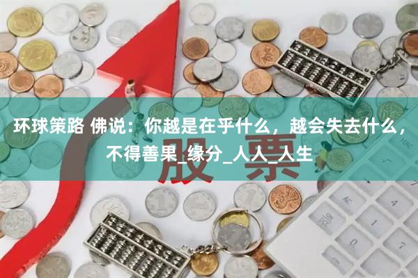 环球策路 佛说：你越是在乎什么，越会失去什么，不得善果_缘分_人人_人生