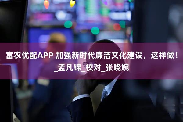 富农优配APP 加强新时代廉洁文化建设，这样做！_孟凡锦_校对_张晓婉