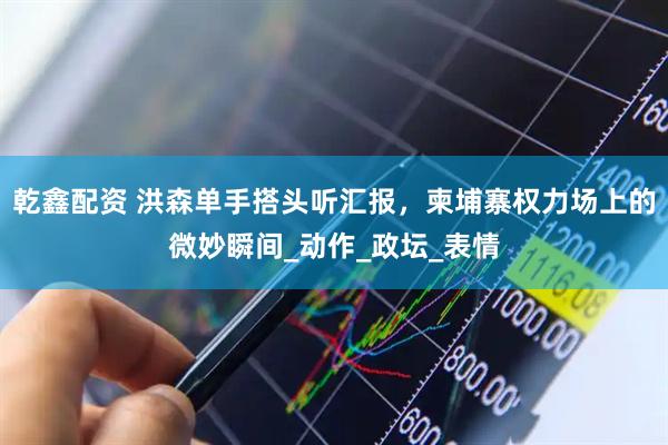 乾鑫配资 洪森单手搭头听汇报，柬埔寨权力场上的微妙瞬间_动作_政坛_表情
