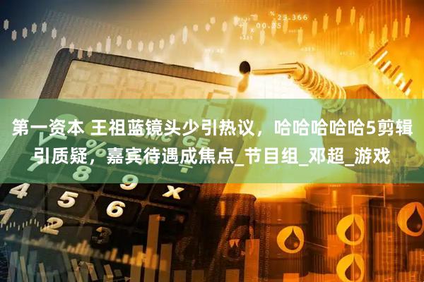 第一资本 王祖蓝镜头少引热议，哈哈哈哈哈5剪辑引质疑，嘉宾待遇成焦点_节目组_邓超_游戏
