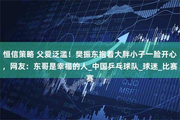 恒信策略 父爱泛滥！樊振东抱着大胖小子一脸开心，网友：东哥是幸福的人_中国乒乓球队_球迷_比赛