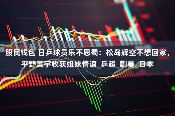 股民钱包 日乒球员乐不思蜀：松岛辉空不想回家，平野美宇收获姐妹情谊_乒超_蒯曼_日本