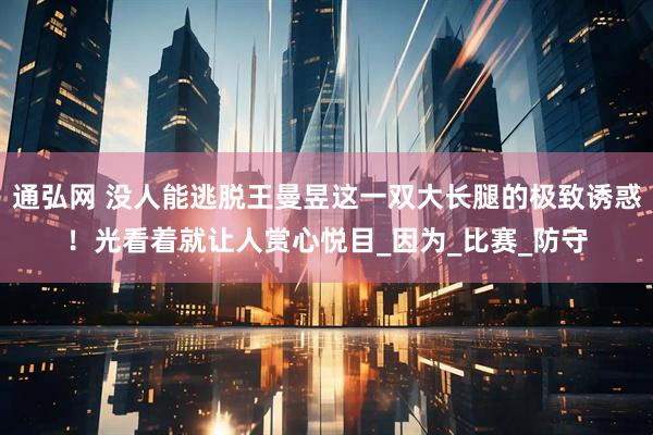 通弘网 没人能逃脱王曼昱这一双大长腿的极致诱惑！光看着就让人赏心悦目_因为_比赛_防守