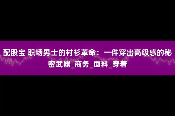 配股宝 职场男士的衬衫革命：一件穿出高级感的秘密武器_商务_面料_穿着