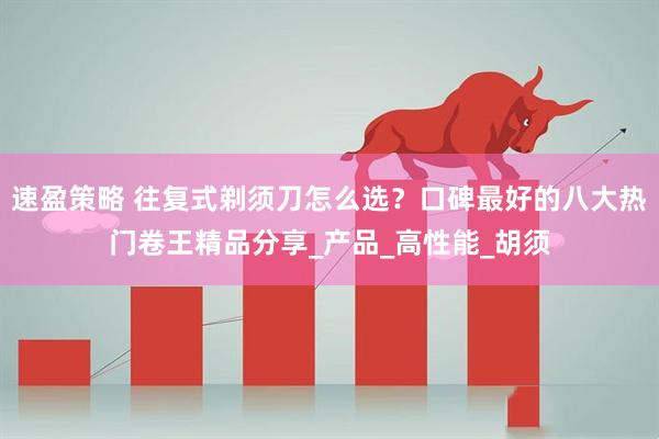 速盈策略 往复式剃须刀怎么选？口碑最好的八大热门卷王精品分享_产品_高性能_胡须