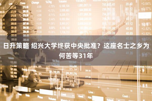 日升策略 绍兴大学终获中央批准？这座名士之乡为何苦等31年