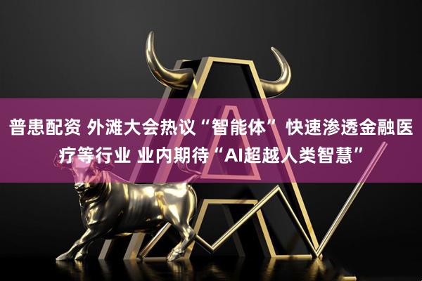 普患配资 外滩大会热议“智能体” 快速渗透金融医疗等行业 业内期待“AI超越人类智慧”