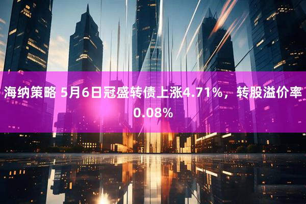 海纳策略 5月6日冠盛转债上涨4.71%，转股溢价率0.08%