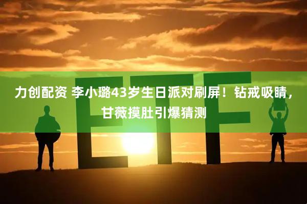 力创配资 李小璐43岁生日派对刷屏！钻戒吸睛，甘薇摸肚引爆猜测