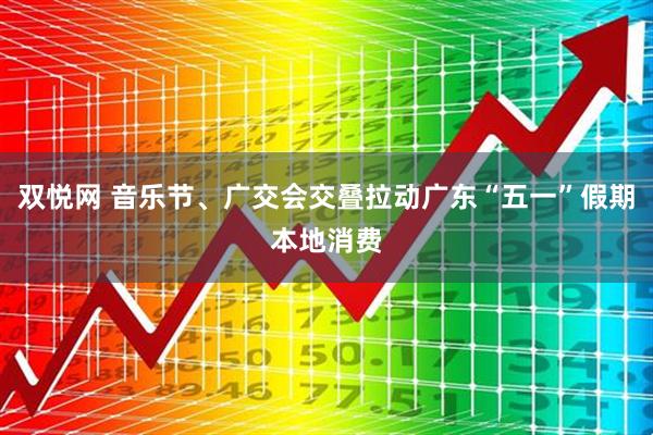 双悦网 音乐节、广交会交叠拉动广东“五一”假期本地消费