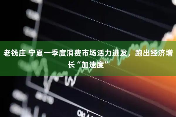 老钱庄 宁夏一季度消费市场活力迸发，跑出经济增长“加速度”