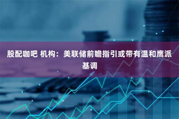 股配咖吧 机构:美联储前瞻指引或带有温和鹰派基调