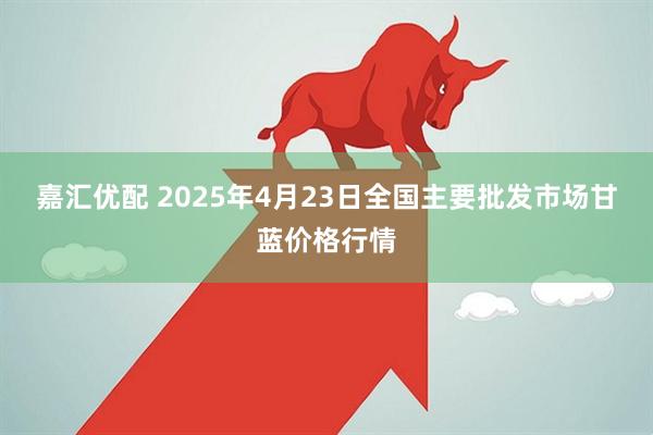 嘉汇优配 2025年4月23日全国主要批发市场甘蓝价格行情