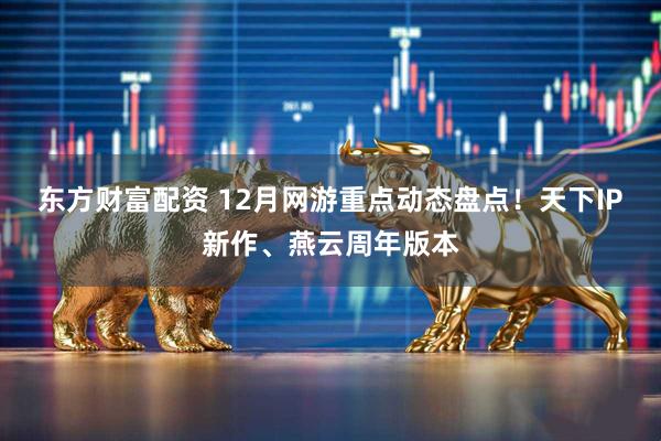 东方财富配资 12月网游重点动态盘点!天下IP新作、燕云周年版本