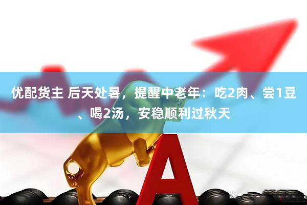 优配货主 后天处暑,提醒中老年:吃2肉、尝1豆、喝2汤,安稳顺利过秋天